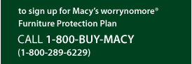 To sign up for Macy's worrynomore® Furniture Protection Plan Call 1-800-BUY-MACYS (1-800-289-6229)